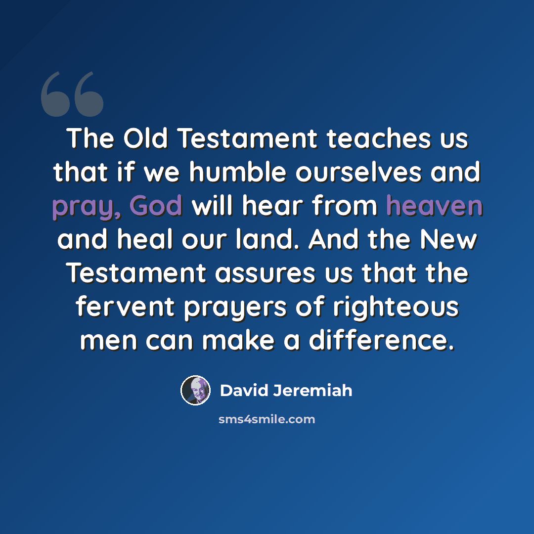 “The Old Testament teaches us that if we humble ourselves and pray, God will hear from heaven and heal our land. And the New Testament assures us that the fervent prayers of righteous men can make a difference.” quote by David Jeremiah