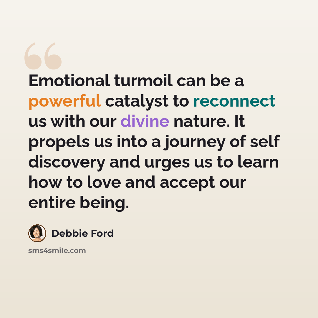 “Emotional turmoil can be a powerful catalyst to reconnect us with our divine nature. It propels us into a journey of self discovery and urges us to learn how to love and accept our entire being.” quote by Debbie Ford