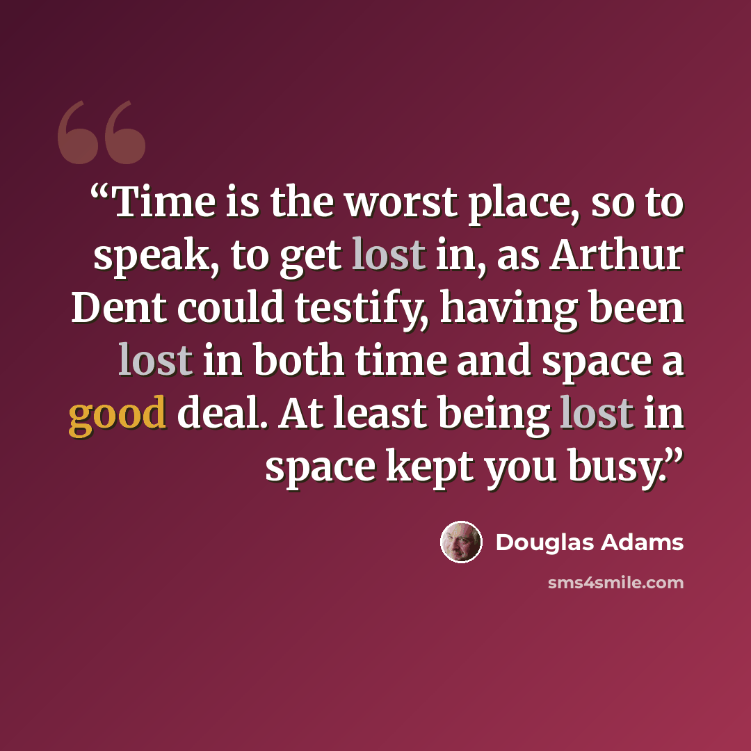 “Time is the worst place, so to speak, to get lost in, as Arthur Dent could testify, having been lost in both time and space a good deal. At least being lost in space kept you busy.” quote by Douglas Adams
