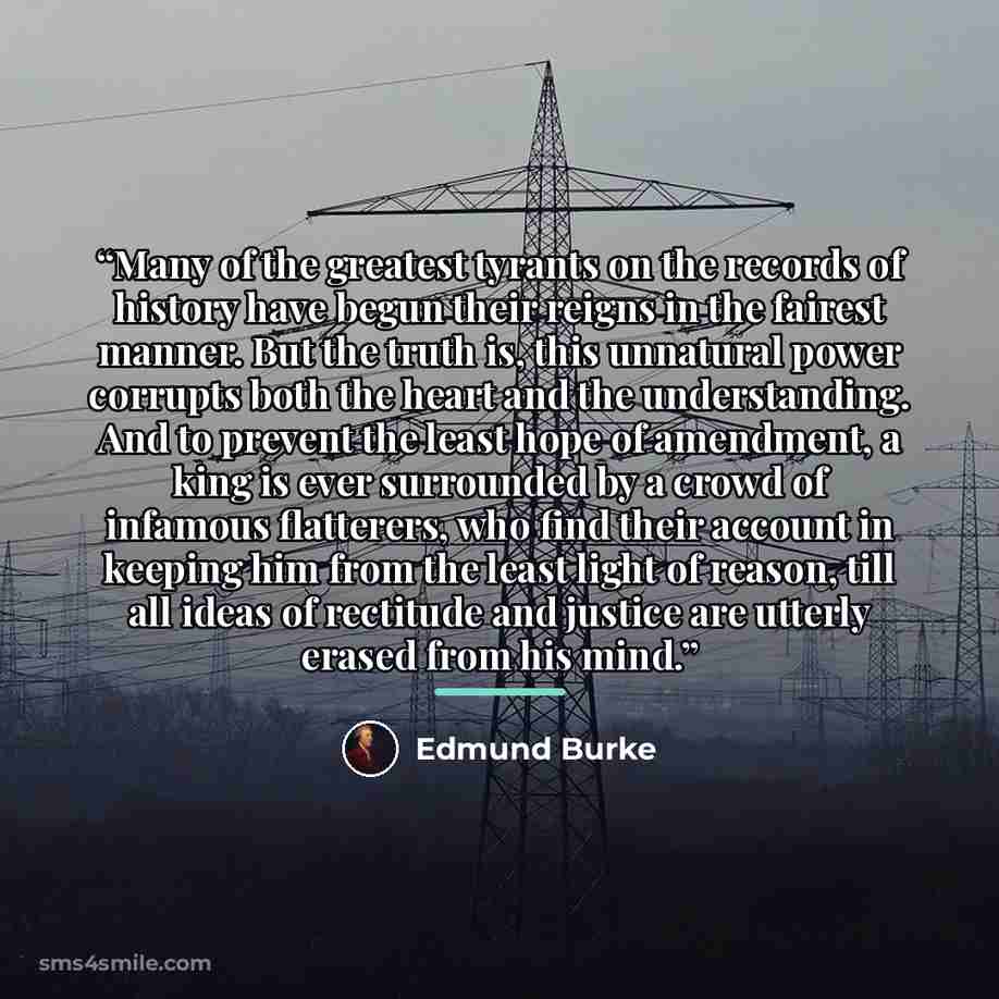 “Many of the greatest tyrants on the records of history have begun their reigns in the fairest manner. But the truth is, this unnatural power corrupts both the heart and the understanding. And to prevent the least hope of amendment, a king is ever surrounded by a crowd of infamous flatterers, who…” quote by Edmund Burke