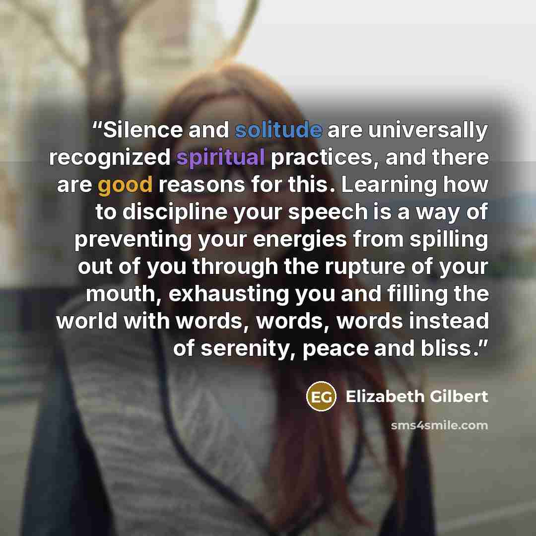 “Silence and solitude are universally recognized spiritual practices, and there are good reasons for this. Learning how to discipline your speech is a way of preventing your energies from spilling out of you through the rupture of your mouth, exhausting you and filling the world with words, words…” quote by Elizabeth Gilbert