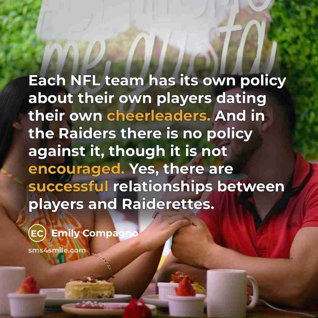 “Each NFL team has its own policy about their own players dating their own cheerleaders. And in the Raiders there is no policy against it, though it is not encouraged. Yes, there are successful relationships between players and Raiderettes.” quote by Emily Compagno