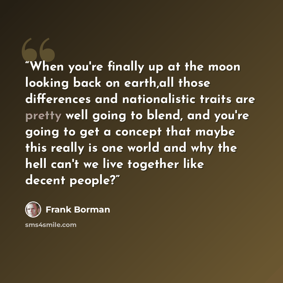 “When you're finally up at the moon looking back on earth,all those differences and nationalistic traits are pretty well going to blend, and you're going to get a concept that maybe this really is one world and why the hell can't we live together like decent people?” quote by Frank Borman