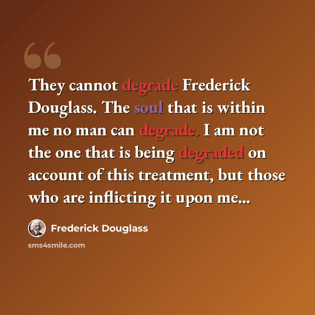 “They cannot degrade Frederick Douglass. The soul that is within me no man can degrade. I am not the one that is being degraded on account of this treatment, but those who are inflicting it upon me…” quote by Frederick Douglass