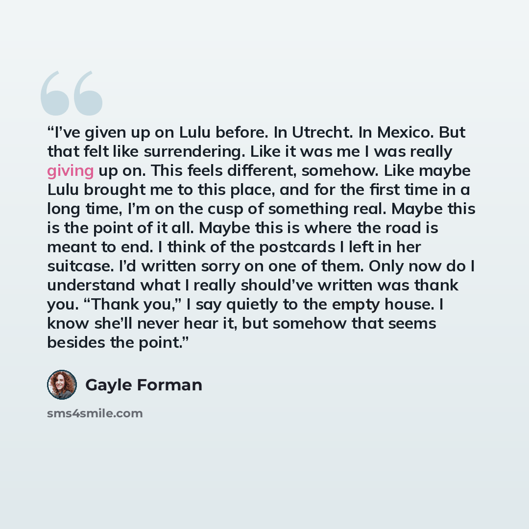 “I’ve given up on Lulu before. In Utrecht. In Mexico. But that felt like surrendering. Like it was me I was really giving up on. This feels different, somehow. Like maybe Lulu brought me to this place, and for the first time in a long time, I’m on the cusp of something real. Maybe this is the point…” quote by Gayle Forman