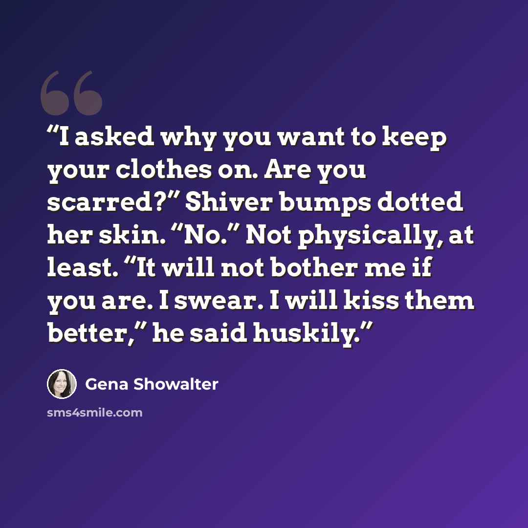 “I asked why you want to keep your clothes on. Are you scarred?” Shiver bumps dotted her skin. “No.” Not physically, at least. “It will not bother me if you are. I swear. I will kiss them better,” he said huskily.” quote by Gena Showalter