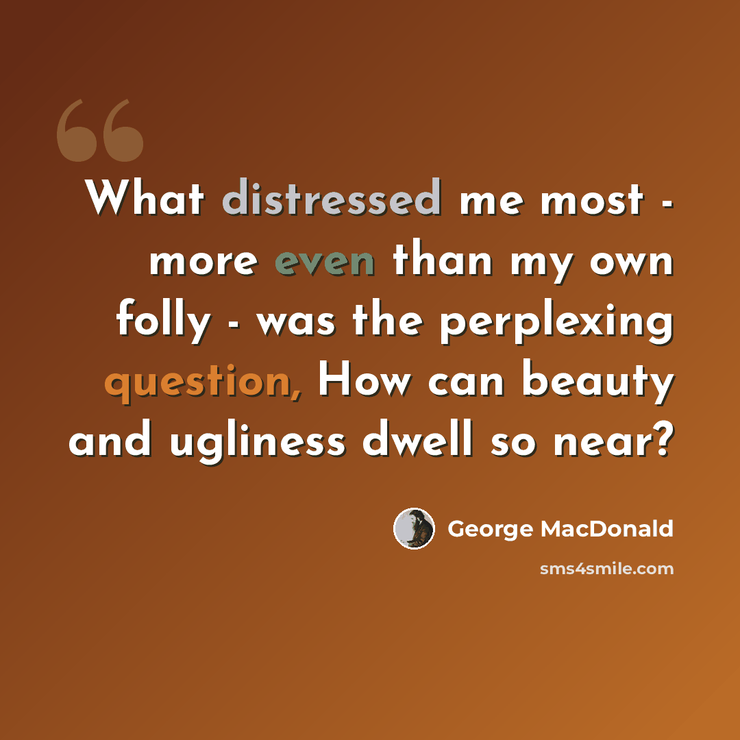 “What distressed me most - more even than my own folly - was the perplexing question, How can beauty and ugliness dwell so near?” quote by George MacDonald