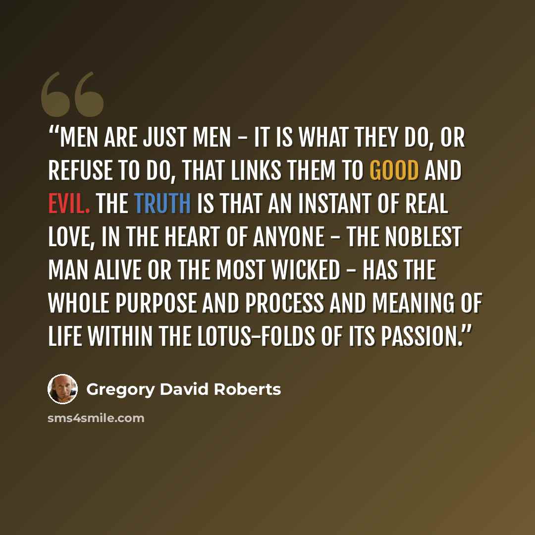 “Men are just men - it is what they do, or refuse to do, that links them to good and evil. The truth is that an instant of real love, in the heart of anyone - the noblest man alive or the most wicked - has the whole purpose and process and meaning of life within the lotus-folds of its passion.” quote by Gregory David Roberts