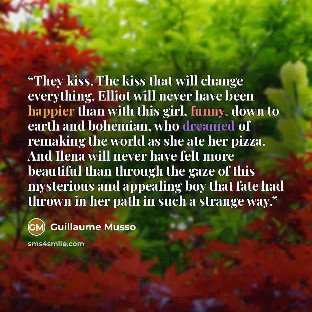 “They kiss. The kiss that will change everything. Elliot will never have been happier than with this girl, funny, down to earth and bohemian, who dreamed of remaking the world as she ate her pizza. And Ilena will never have felt more beautiful than through the gaze of this mysterious and appealing…” quote by Guillaume Musso