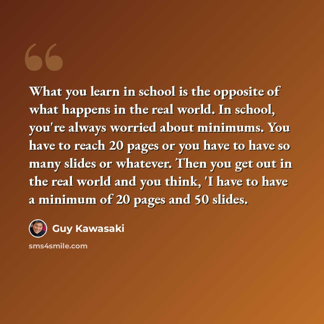 “What you learn in school is the opposite of what happens in the real world. In school, you're always worried about minimums. You have to reach 20 pages or you have to have so many slides or whatever. Then you get out in the real world and you think, 'I have to have a minimum of 20 pages and 50…” quote by Guy Kawasaki