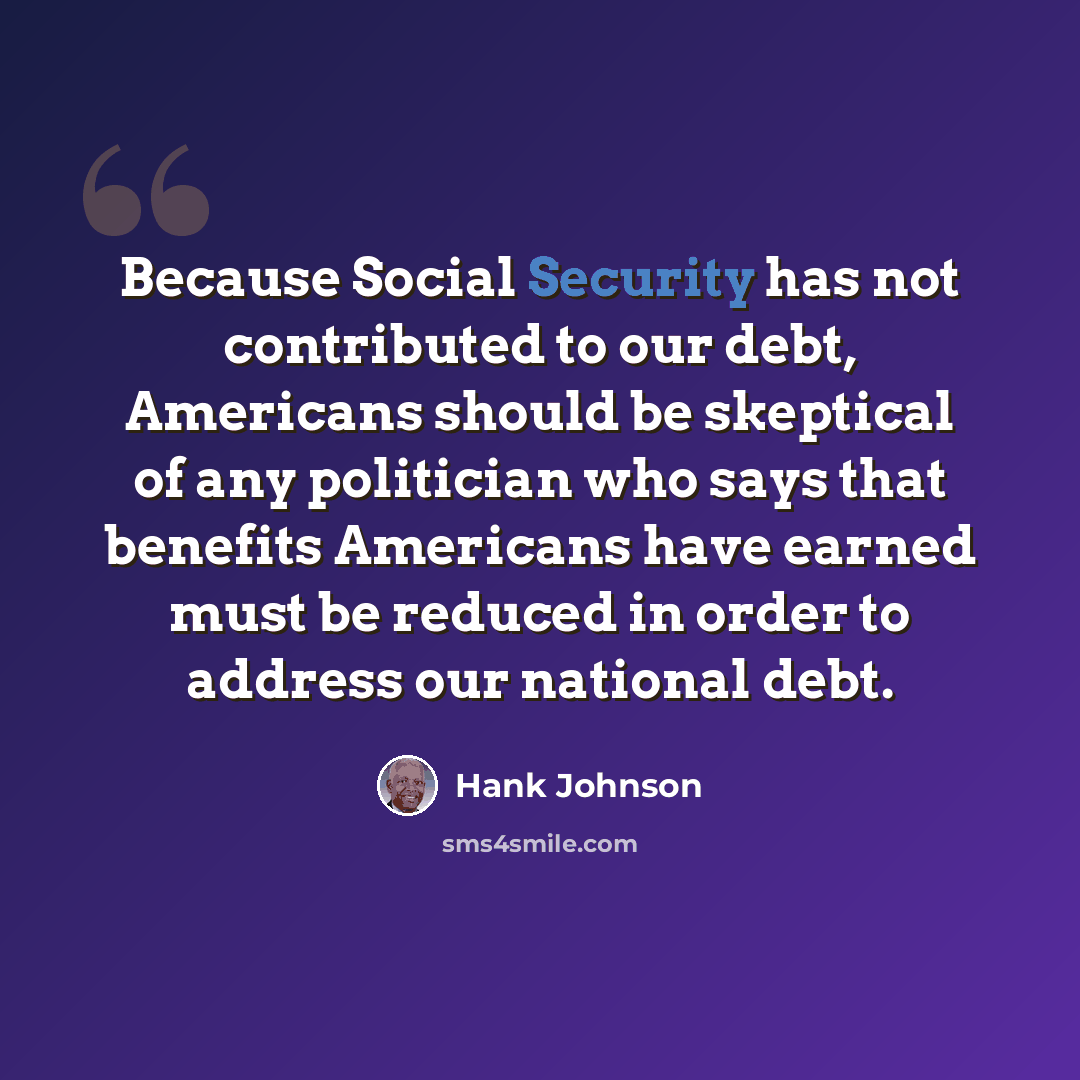 “Because Social Security has not contributed to our debt, Americans should be skeptical of any politician who says that benefits Americans have earned must be reduced in order to address our national debt.” quote by Hank Johnson