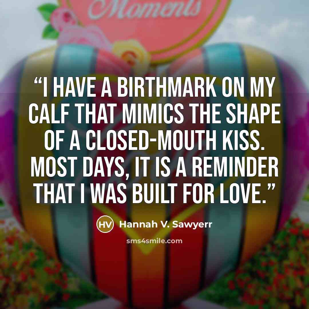 “I have a birthmark on my calf that mimics the shape of a closed-mouth kiss. Most days, it is a reminder that I was built for love.” quote by Hannah V. Sawyerr