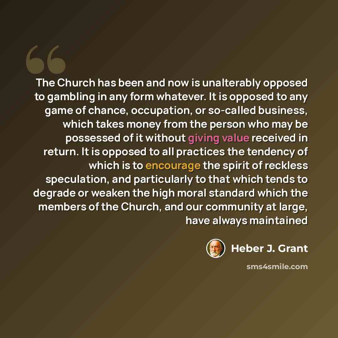 “The Church has been and now is unalterably opposed to gambling in any form whatever. It is opposed to any game of chance, occupation, or so-called business, which takes money from the person who may be possessed of it without giving value received in return. It is opposed to all practices the…” quote by Heber J. Grant
