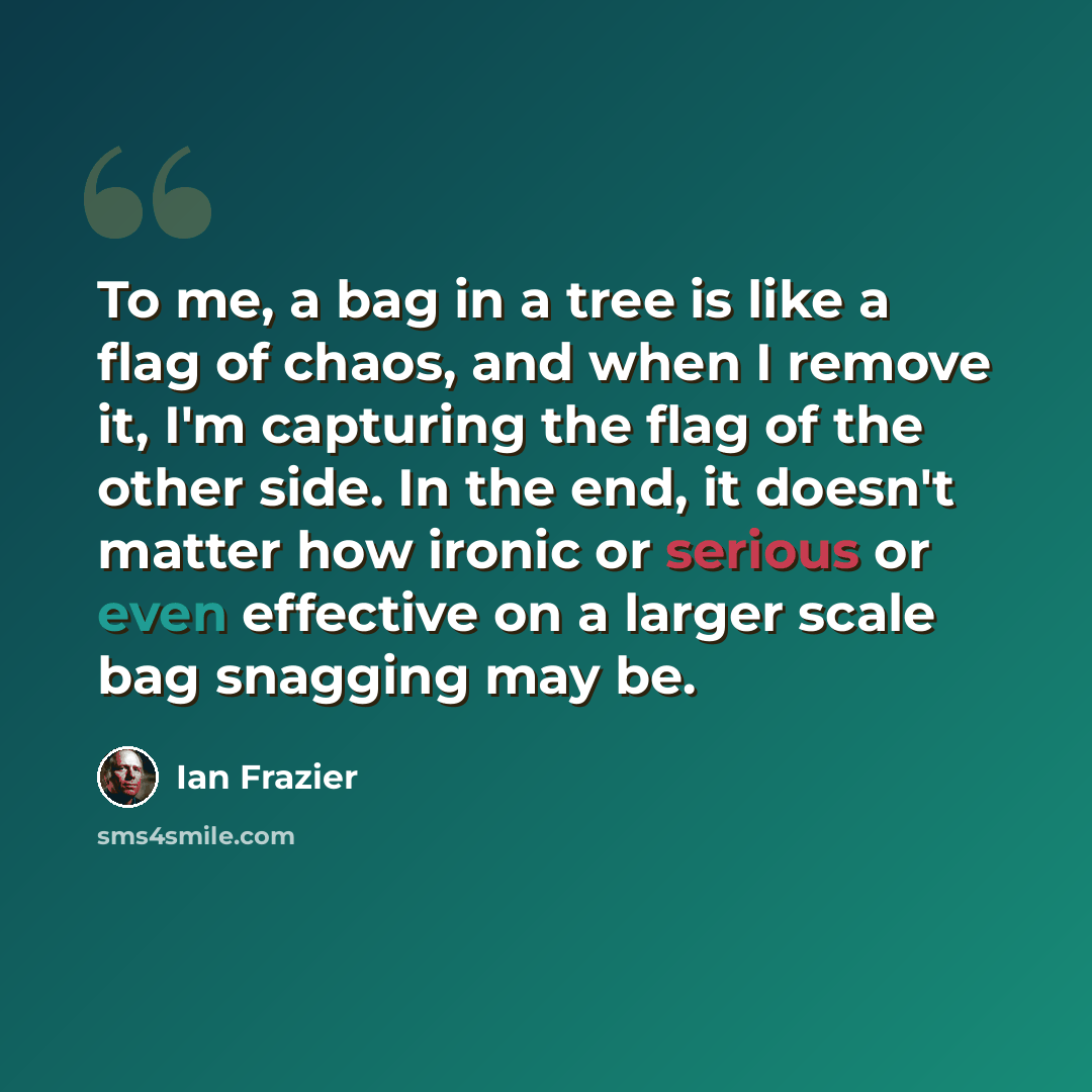 “To me, a bag in a tree is like a flag of chaos, and when I remove it, I'm capturing the flag of the other side. In the end, it doesn't matter how ironic or serious or even effective on a larger scale bag snagging may be.” quote by Ian Frazier