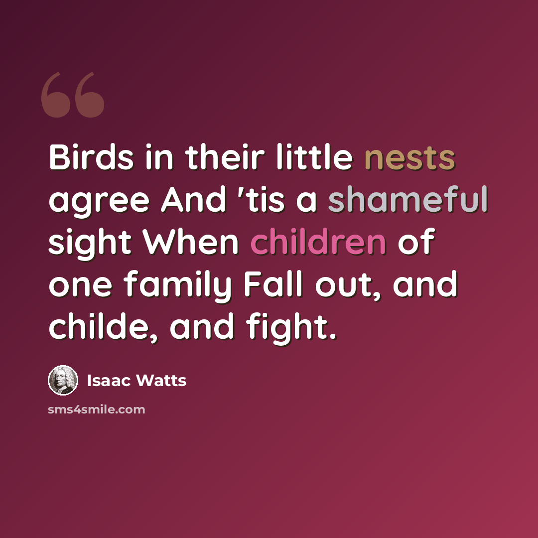 “Birds in their little nests agree And 'tis a shameful sight When children of one family Fall out, and childe, and fight.” quote by Isaac Watts