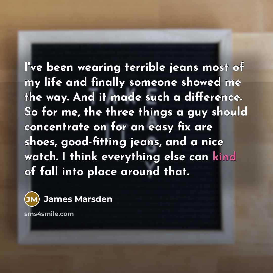 “I've been wearing terrible jeans most of my life and finally someone showed me the way. And it made such a difference. So for me, the three things a guy should concentrate on for an easy fix are shoes, good-fitting jeans, and a nice watch. I think everything else can kind of fall into place around…” quote by James Marsden