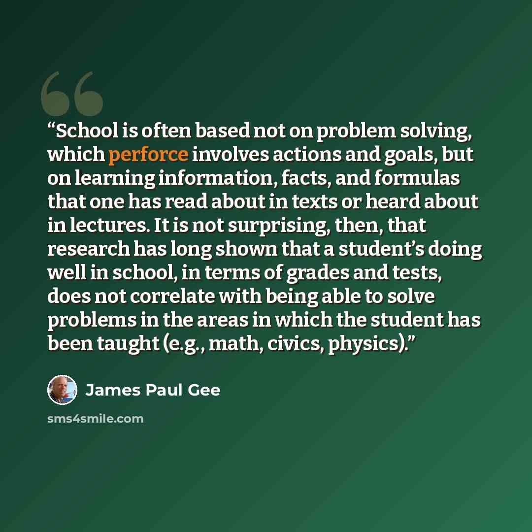“School is often based not on problem solving, which perforce involves actions and goals, but on learning information, facts, and formulas that one has read about in texts or heard about in lectures. It is not surprising, then, that research has long shown that a student’s doing well in school, in…” quote by James Paul Gee