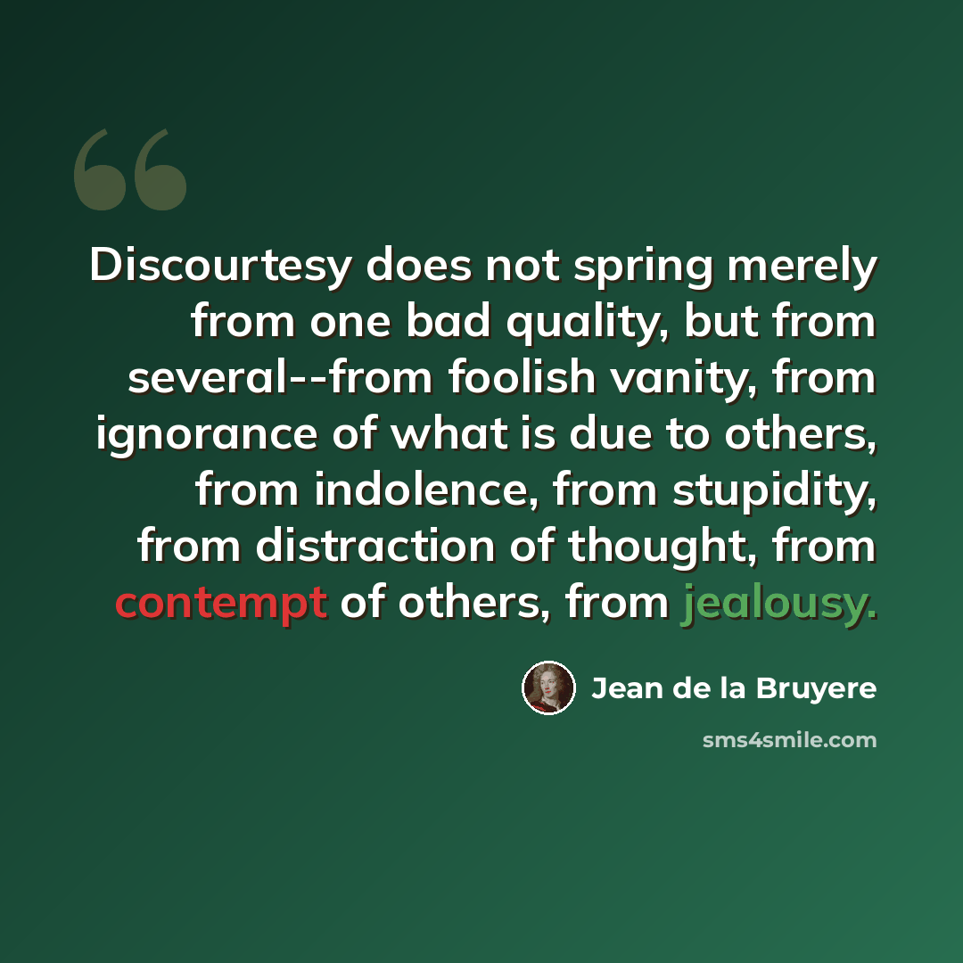 “Discourtesy does not spring merely from one bad quality, but from several--from foolish vanity, from ignorance of what is due to others, from indolence, from stupidity, from distraction of thought, from contempt of others, from jealousy.” quote by Jean de la Bruyere