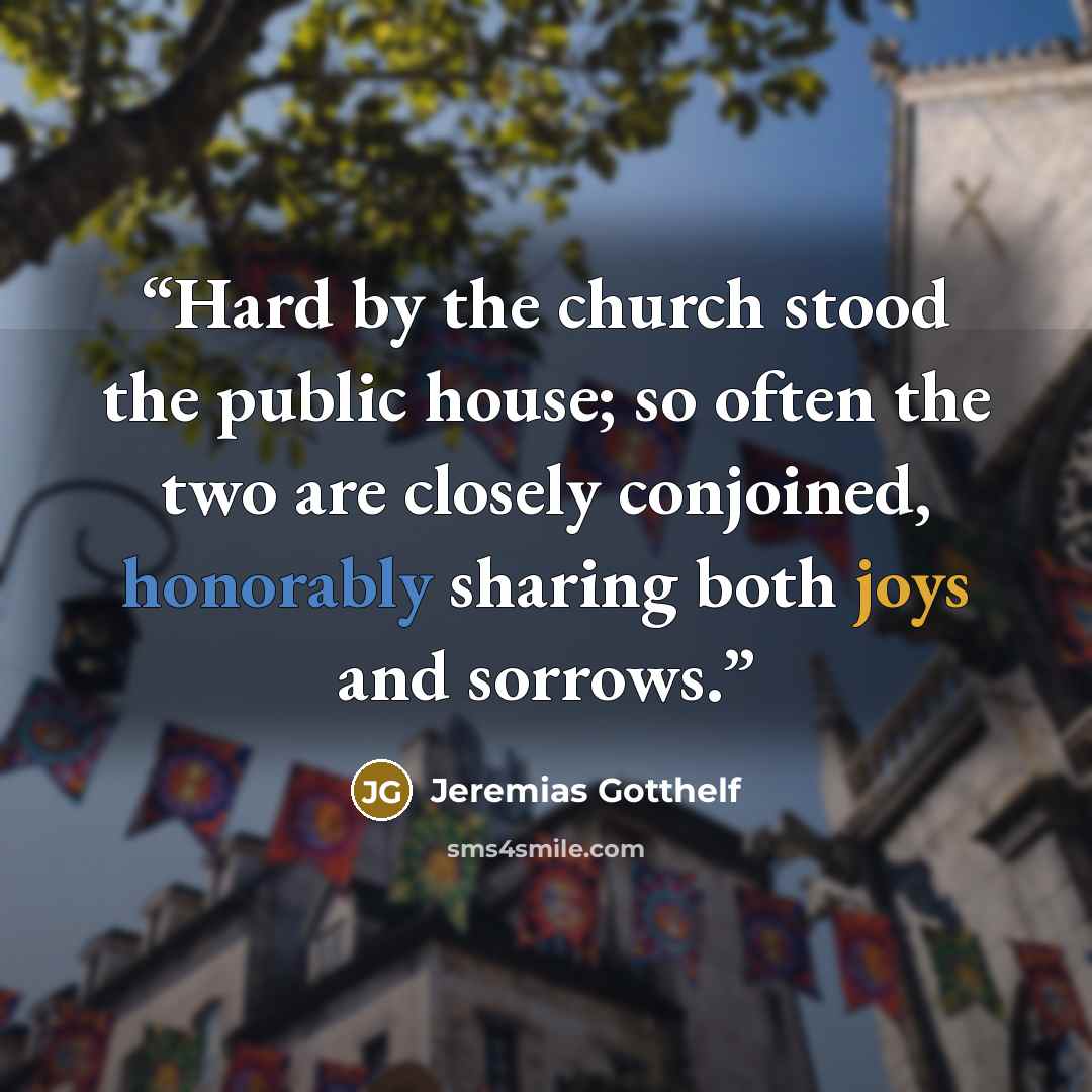 “Hard by the church stood the public house; so often the two are closely conjoined, honorably sharing both joys and sorrows.” quote by Jeremias Gotthelf