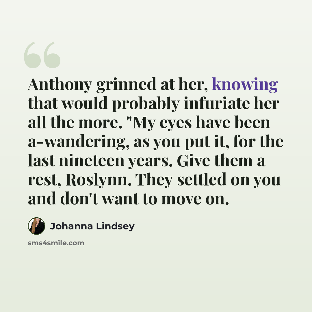 “Anthony grinned at her, knowing that would probably infuriate her all the more. "My eyes have been a-wandering, as you put it, for the last nineteen years. Give them a rest, Roslynn. They settled on you and don't want to move on.” quote by Johanna Lindsey