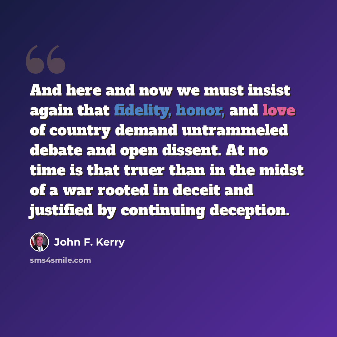“And here and now we must insist again that fidelity, honor, and love of country demand untrammeled debate and open dissent. At no time is that truer than in the midst of a war rooted in deceit and justified by continuing deception.” quote by John F. Kerry