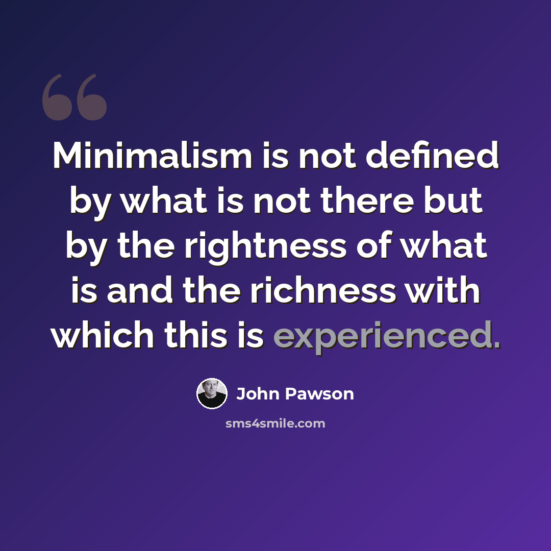 “Minimalism is not defined by what is not there but by the rightness of what is and the richness with which this is experienced.” quote by John Pawson