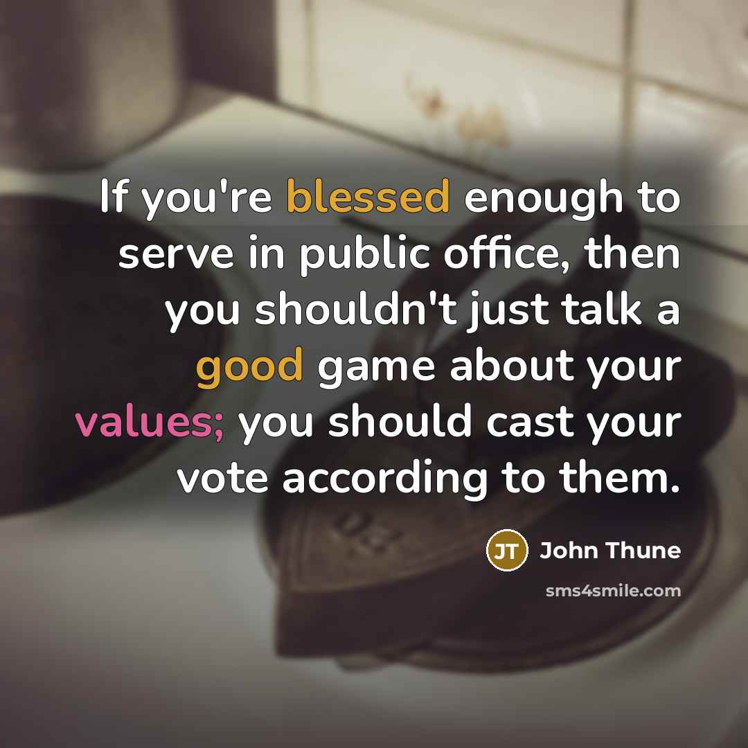 “If you're blessed enough to serve in public office, then you shouldn't just talk a good game about your values; you should cast your vote according to them.” quote by John Thune