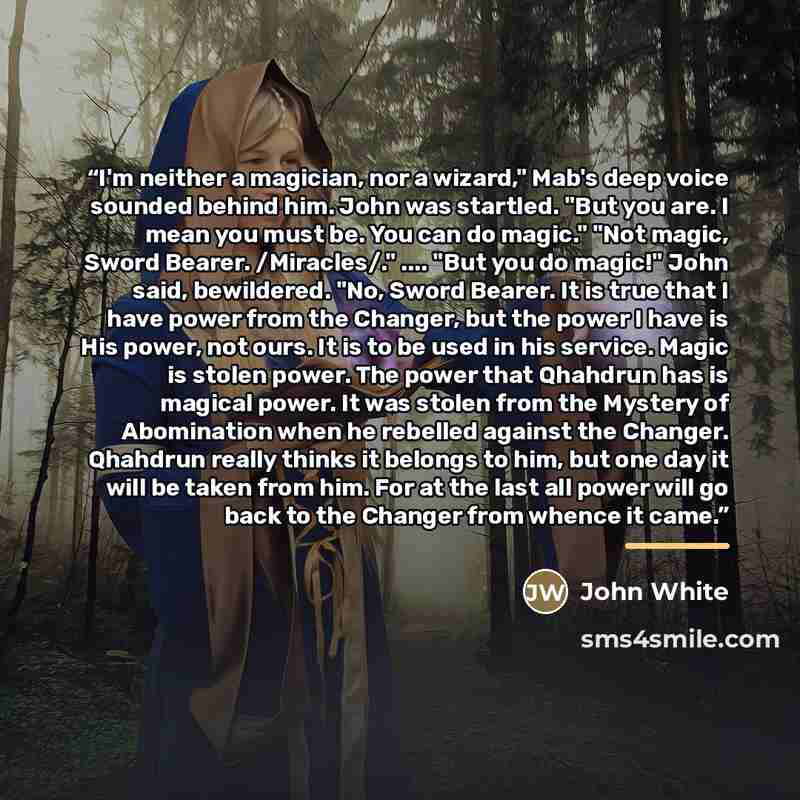 “I'm neither a magician, nor a wizard," Mab's deep voice sounded behind him. John was startled. "But you are. I mean you must be. You can do magic." "Not magic, Sword Bearer. /Miracles/." … "But you do magic!" John said, bewildered. "No, Sword Bearer. It is true that I have power from the Changer…” quote by John White