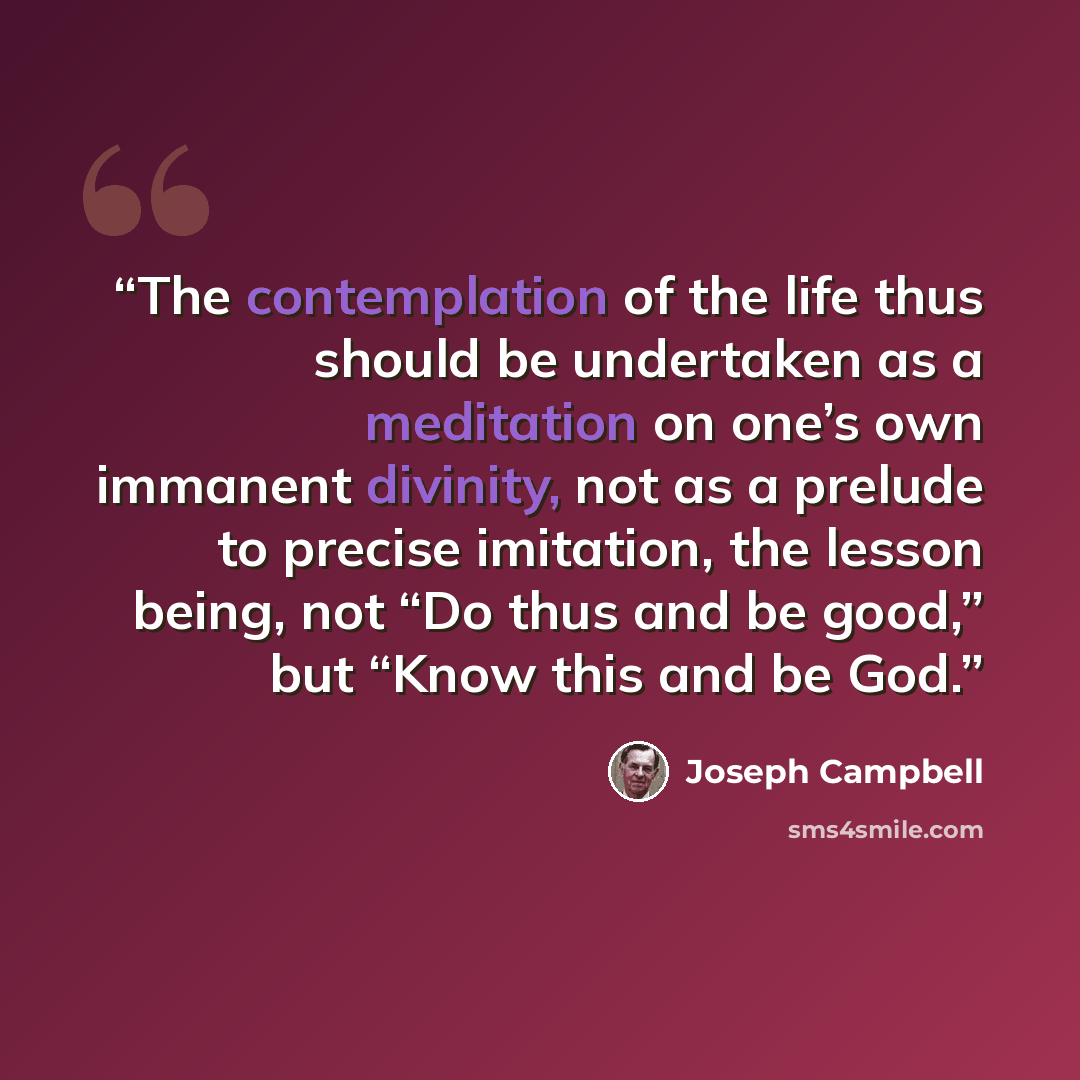 “The contemplation of the life thus should be undertaken as a meditation on one’s own immanent divinity, not as a prelude to precise imitation, the lesson being, not “Do thus and be good,” but “Know this and be God.” quote by Joseph Campbell