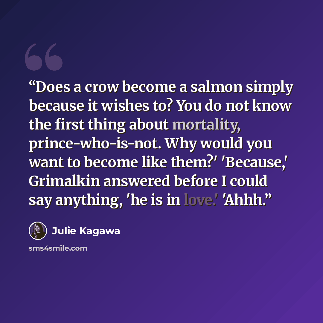 “Does a crow become a salmon simply because it wishes to? You do not know the first thing about mortality, prince-who-is-not. Why would you want to become like them?' 'Because,' Grimalkin answered before I could say anything, 'he is in love.' 'Ahhh.” quote by Julie Kagawa