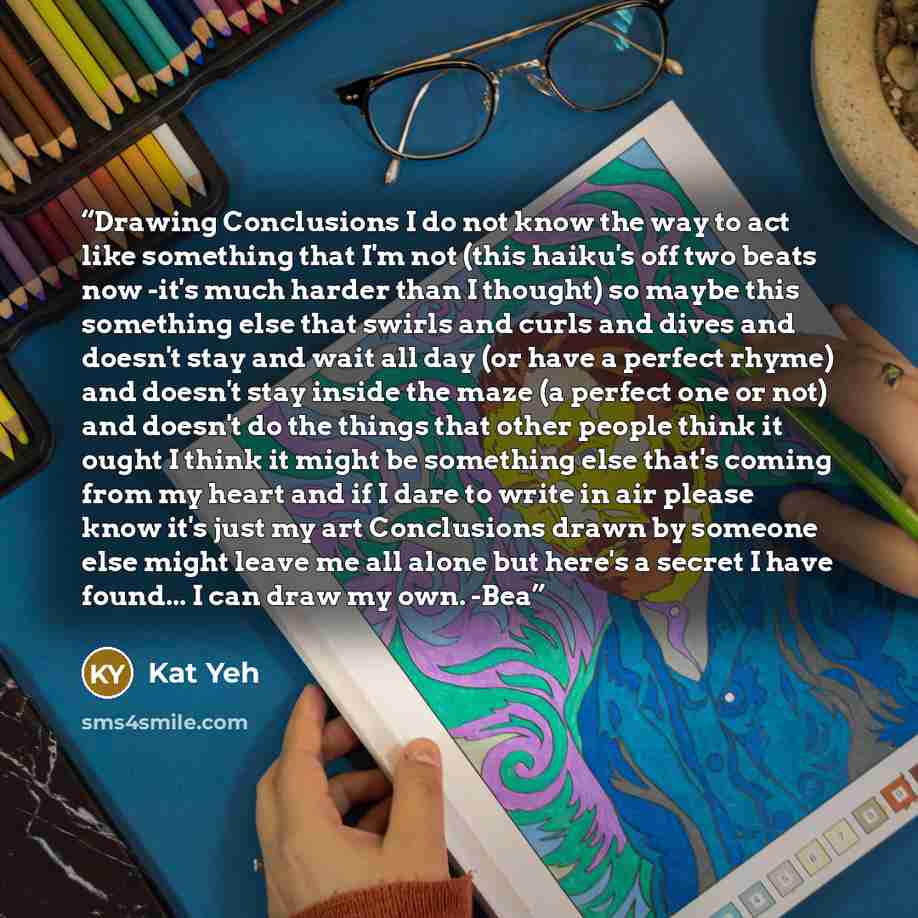 “Drawing Conclusions I do not know the way to act like something that I'm not (this haiku's off two beats now -it's much harder than I thought) so maybe this something else that swirls and curls and dives and doesn't stay and wait all day (or have a perfect rhyme) and doesn't stay inside the maze…” quote by Kat Yeh