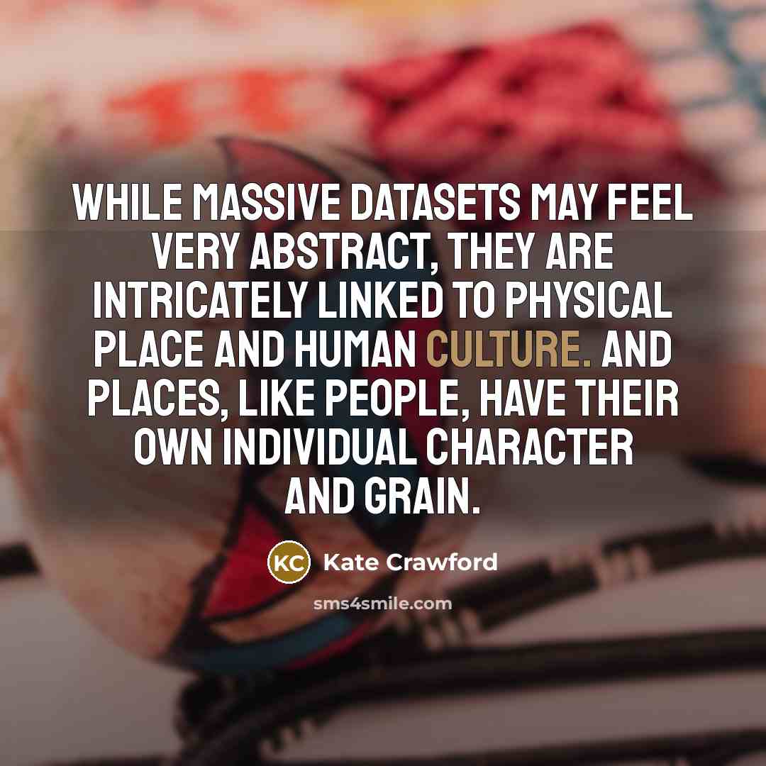 “While massive datasets may feel very abstract, they are intricately linked to physical place and human culture. And places, like people, have their own individual character and grain.” quote by Kate Crawford
