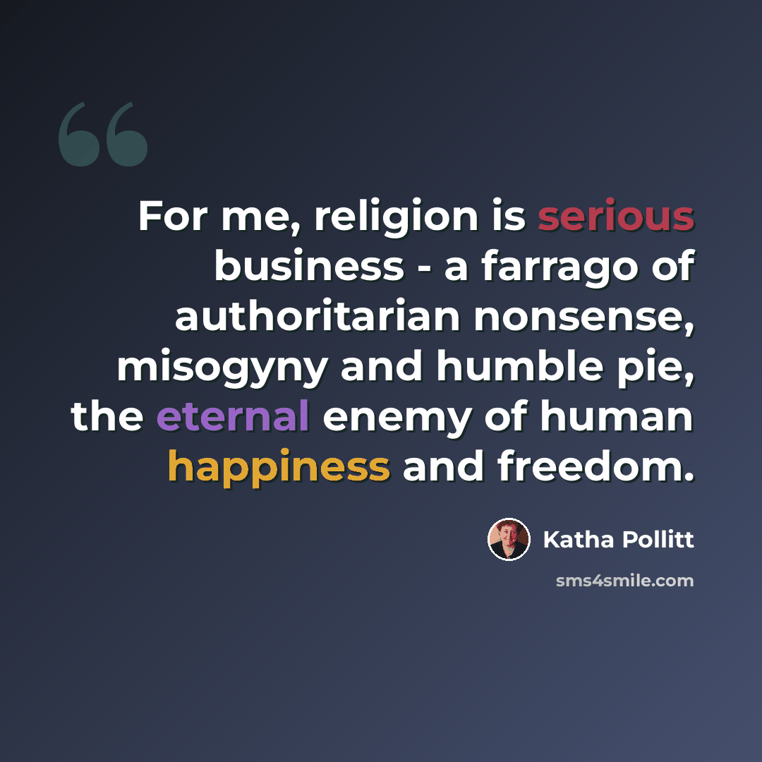 “For me, religion is serious business - a farrago of authoritarian nonsense, misogyny and humble pie, the eternal enemy of human happiness and freedom.” quote by Katha Pollitt