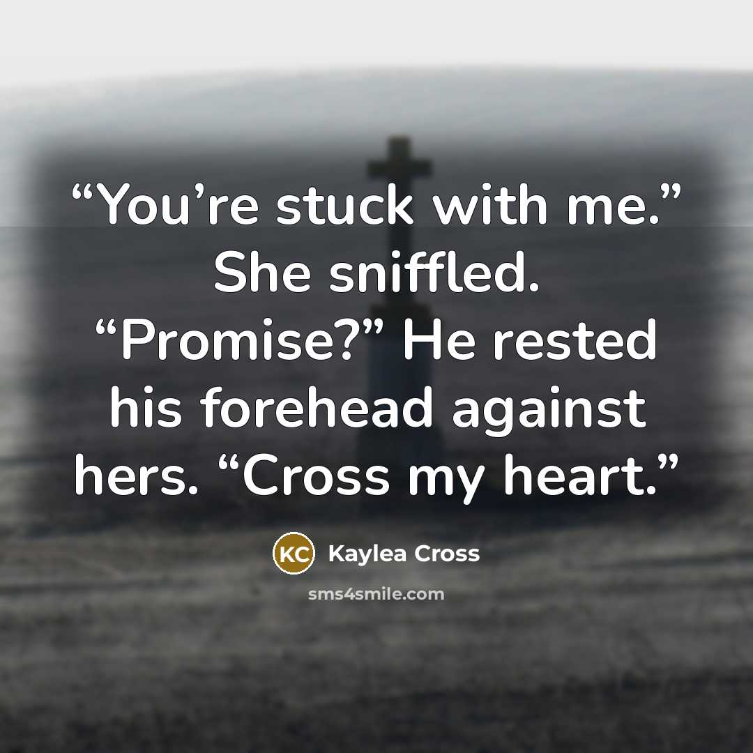 “You’re stuck with me.” She sniffled. “Promise?” He rested his forehead against hers. “Cross my heart.” quote by Kaylea Cross