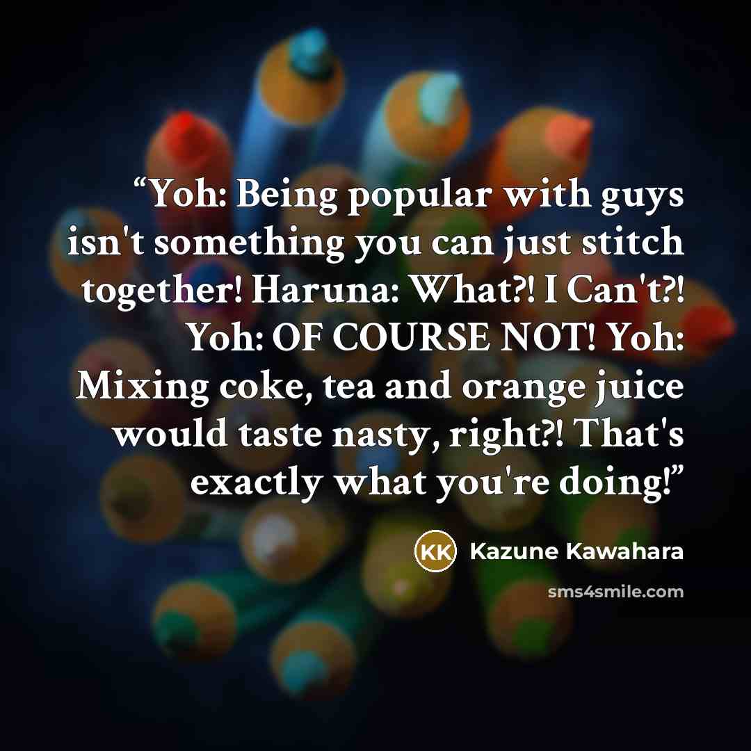 “Yoh: Being popular with guys isn't something you can just stitch together! Haruna: What?! I Can't?! Yoh: OF COURSE NOT! Yoh: Mixing coke, tea and orange juice would taste nasty, right?! That's exactly what you're doing!” quote by Kazune Kawahara