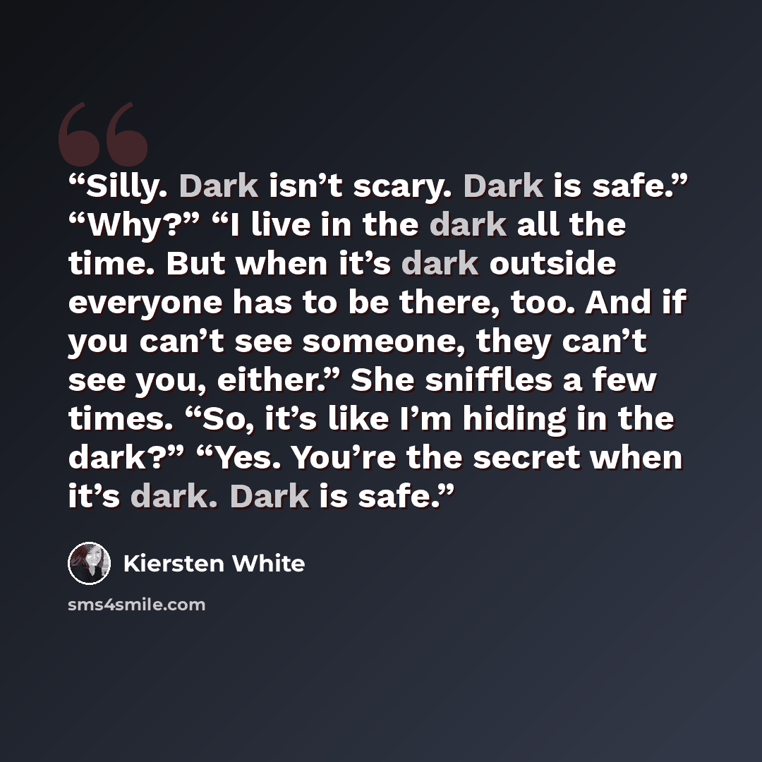 “Silly. Dark isn’t scary. Dark is safe.” “Why?” “I live in the dark all the time. But when it’s dark outside everyone has to be there, too. And if you can’t see someone, they can’t see you, either.” She sniffles a few times. “So, it’s like I’m hiding in the dark?” “Yes. You’re the secret when it’s…” quote by Kiersten White