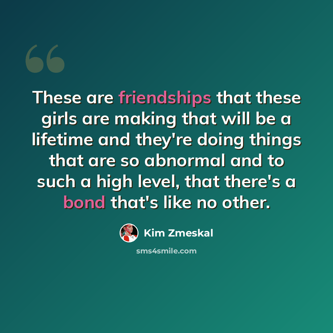 “These are friendships that these girls are making that will be a lifetime and they're doing things that are so abnormal and to such a high level, that there's a bond that's like no other.” quote by Kim Zmeskal