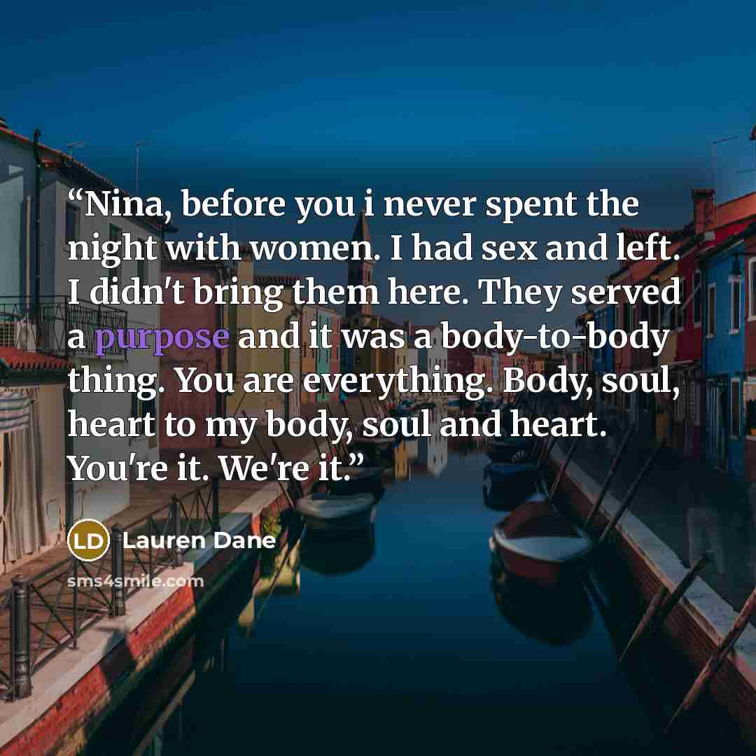 “Nina, before you i never spent the night with women. I had sex and left. I didn't bring them here. They served a purpose and it was a body-to-body thing. You are everything. Body, soul, heart to my body, soul and heart. You're it. We're it.” quote by Lauren Dane