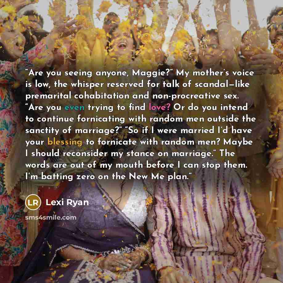 “Are you seeing anyone, Maggie?” My mother’s voice is low, the whisper reserved for talk of scandal—like premarital cohabitation and non-procreative sex. “Are you even trying to find love? Or do you intend to continue fornicating with random men outside the sanctity of marriage?” “So if I were…” quote by Lexi Ryan
