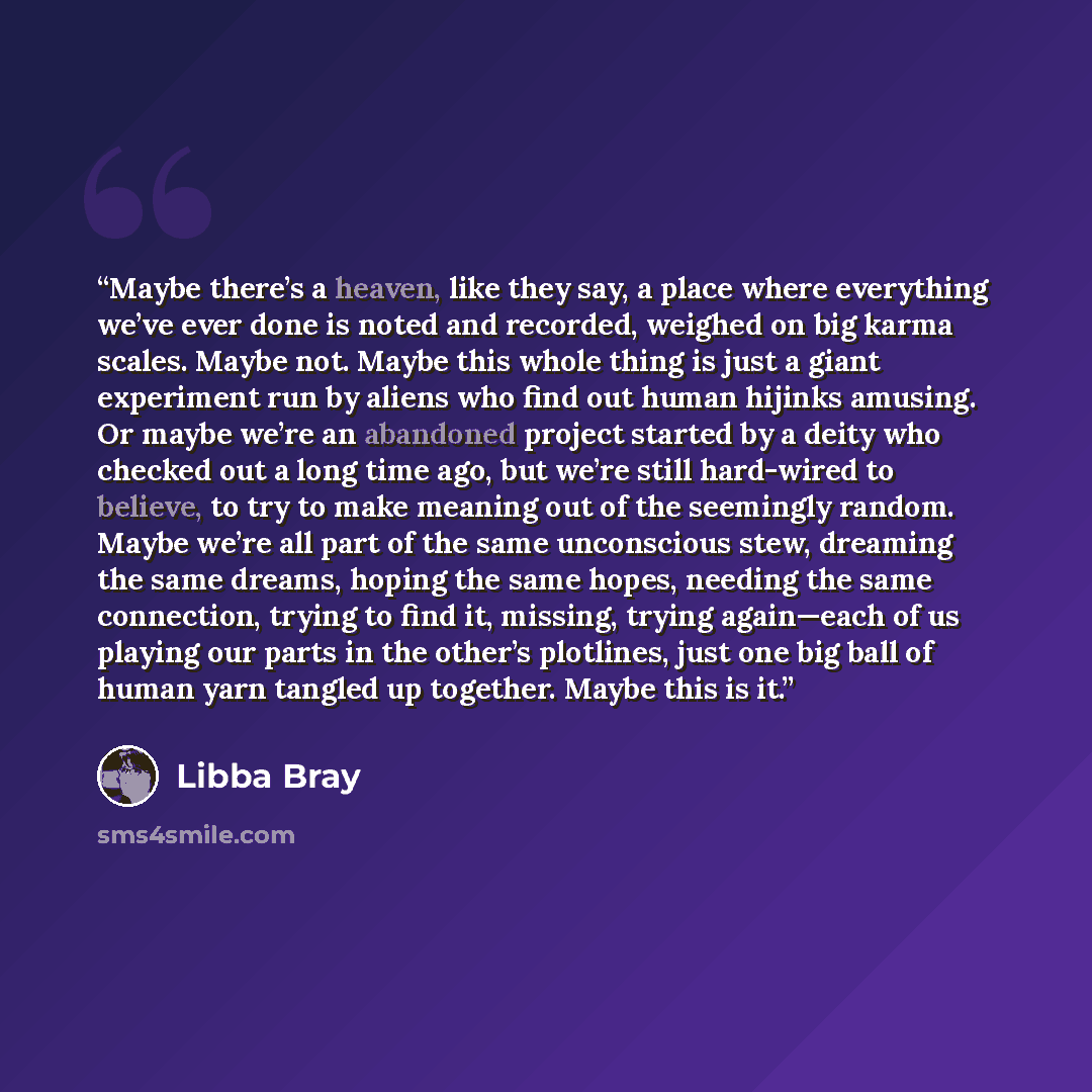 “Maybe there’s a heaven, like they say, a place where everything we’ve ever done is noted and recorded, weighed on big karma scales. Maybe not. Maybe this whole thing is just a giant experiment run by aliens who find out human hijinks amusing. Or maybe we’re an abandoned project started by a deity…” quote by Libba Bray