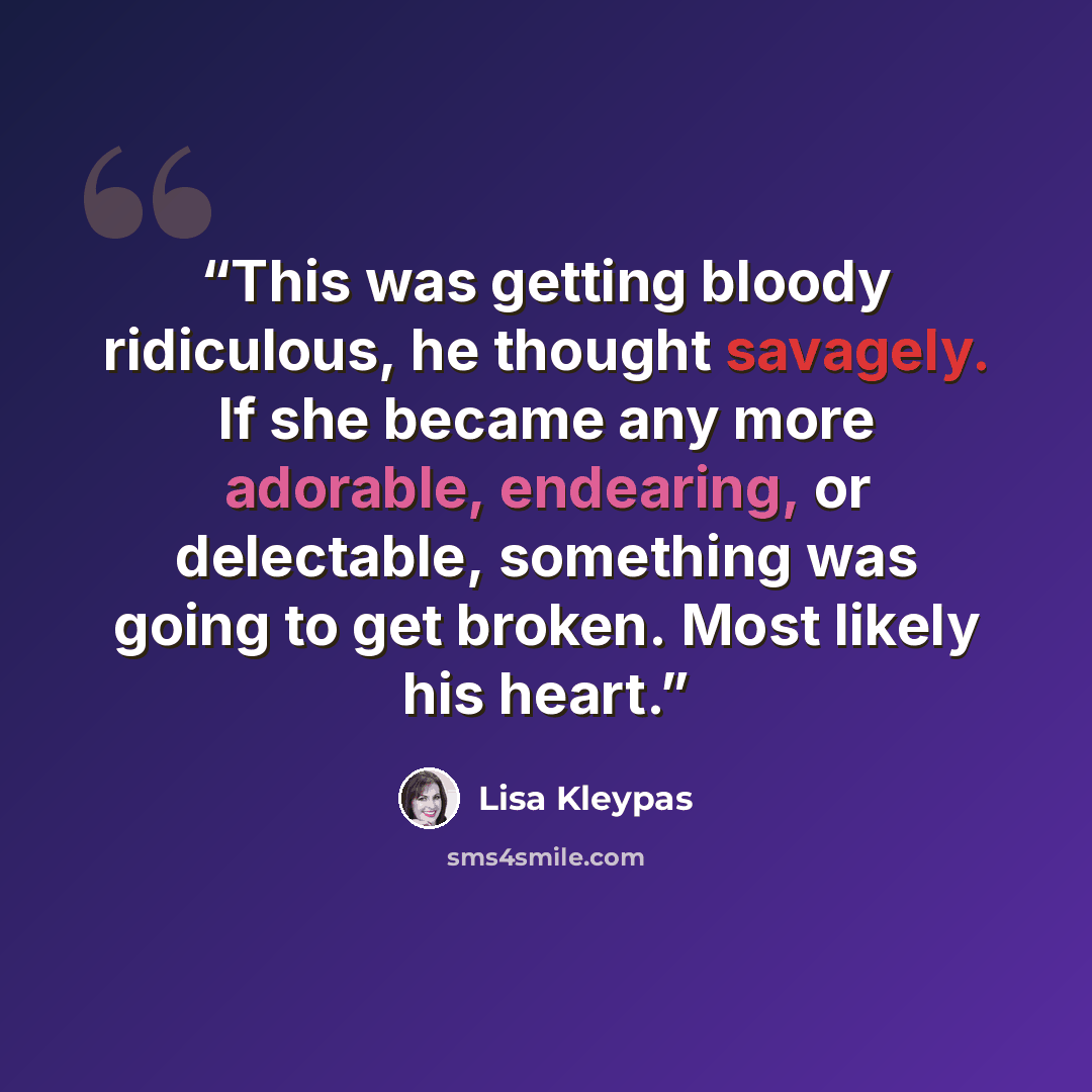 “This was getting bloody ridiculous, he thought savagely. If she became any more adorable, endearing, or delectable, something was going to get broken. Most likely his heart.” quote by Lisa Kleypas