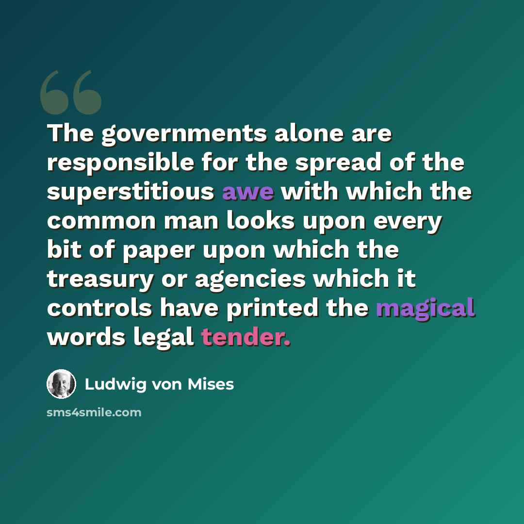 “The governments alone are responsible for the spread of the superstitious awe with which the common man looks upon every bit of paper upon which the treasury or agencies which it controls have printed the magical words legal tender.” quote by Ludwig von Mises