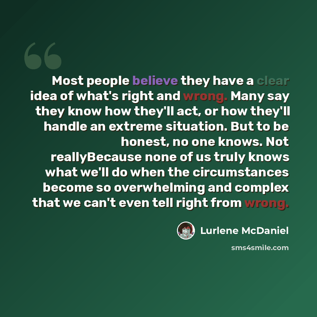 “Most people believe they have a clear idea of what's right and wrong. Many say they know how they'll act, or how they'll handle an extreme situation. But to be honest, no one knows. Not reallyBecause none of us truly knows what we'll do when the circumstances become so overwhelming and complex…” quote by Lurlene McDaniel