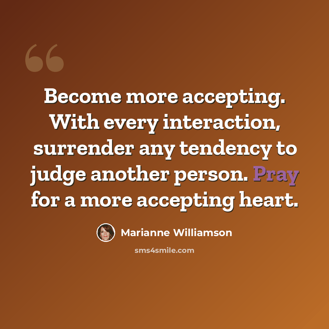 “Become more accepting. With every interaction, surrender any tendency to judge another person. Pray for a more accepting heart.” quote by Marianne Williamson