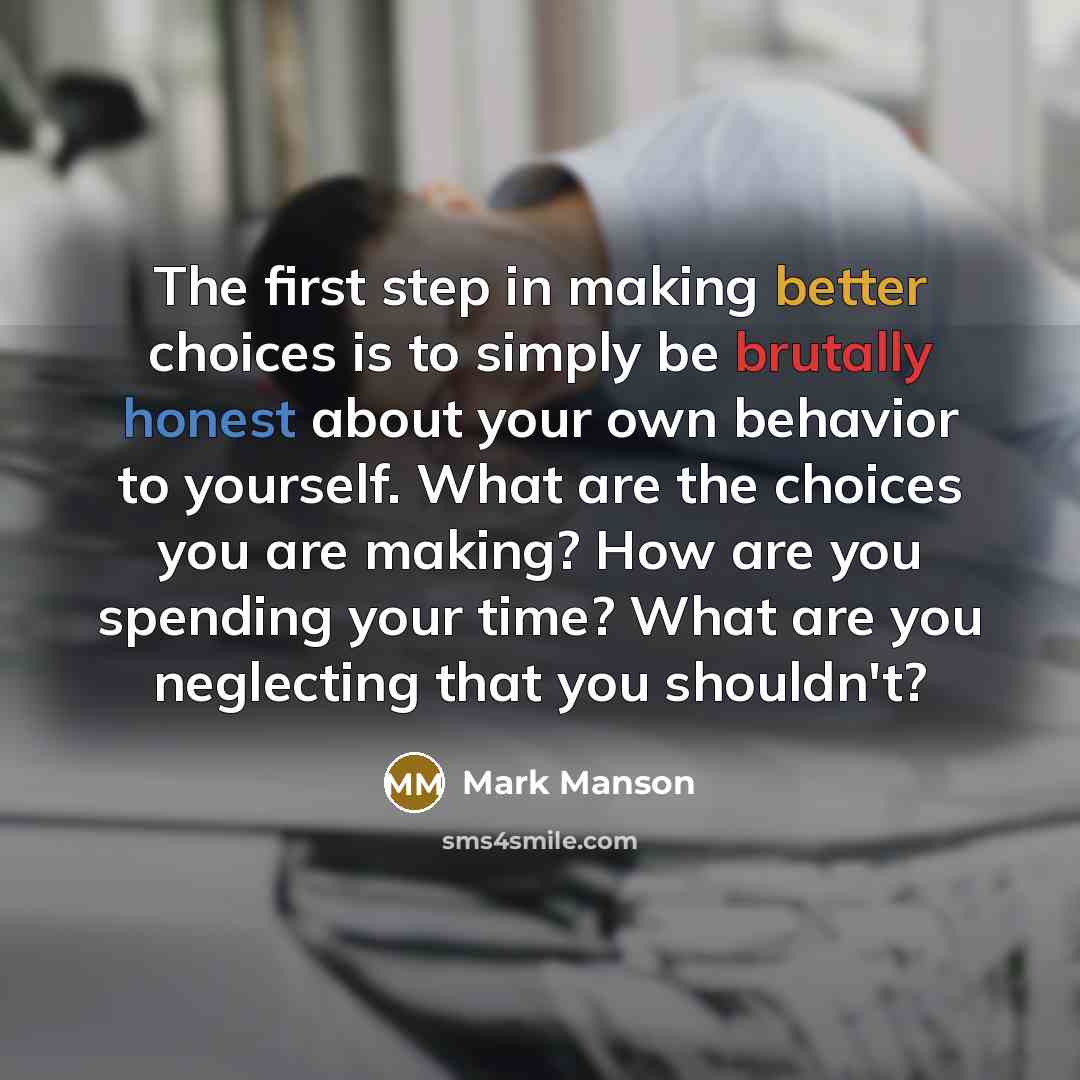 “The first step in making better choices is to simply be brutally honest about your own behavior to yourself. What are the choices you are making? How are you spending your time? What are you neglecting that you shouldn't?” quote by Mark Manson