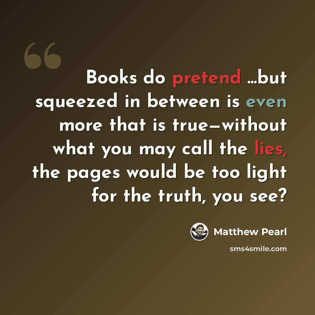 “Books do pretend ...but squeezed in between is even more that is true—without what you may call the lies, the pages would be too light for the truth, you see?” quote by Matthew Pearl