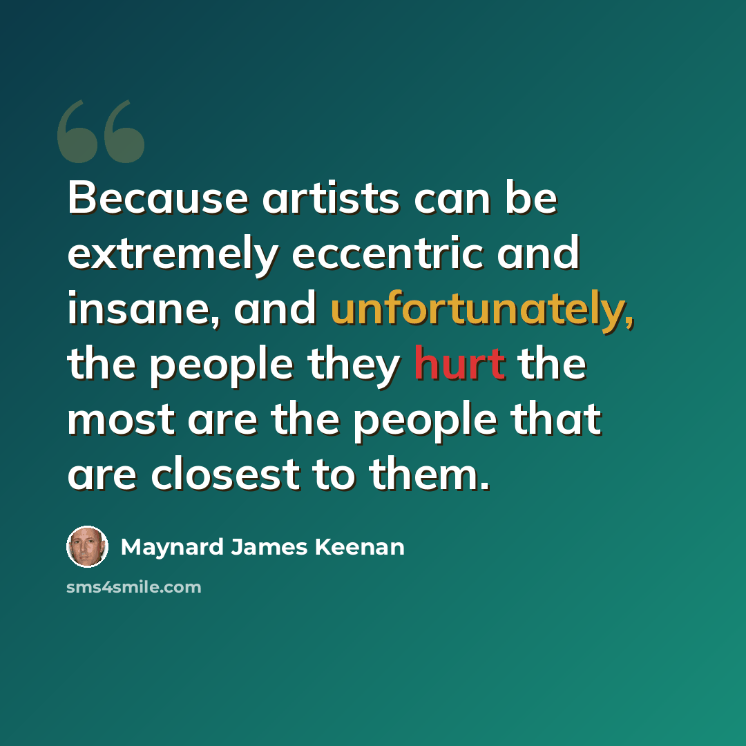 “Because artists can be extremely eccentric and insane, and unfortunately, the people they hurt the most are the people that are closest to them.” quote by Maynard James Keenan