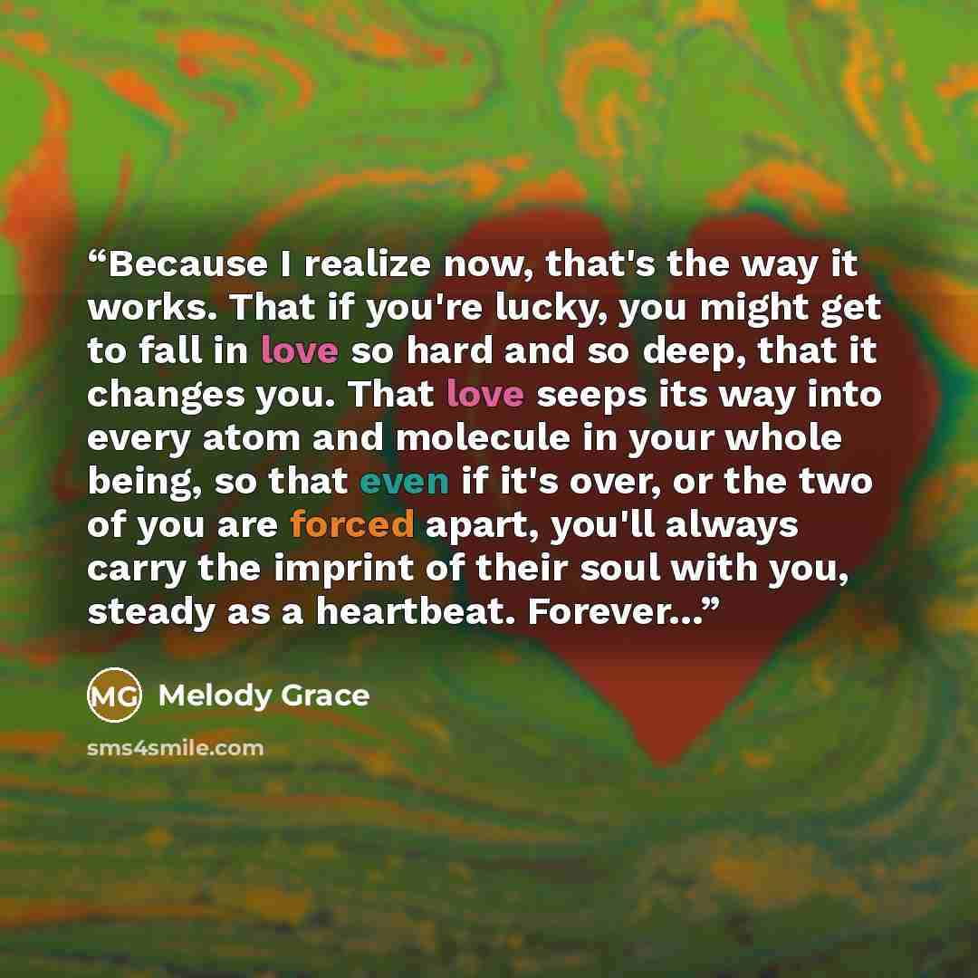 “Because I realize now, that's the way it works. That if you're lucky, you might get to fall in love so hard and so deep, that it changes you. That love seeps its way into every atom and molecule in your whole being, so that even if it's over, or the two of you are forced apart, you'll always carry…” quote by Melody Grace