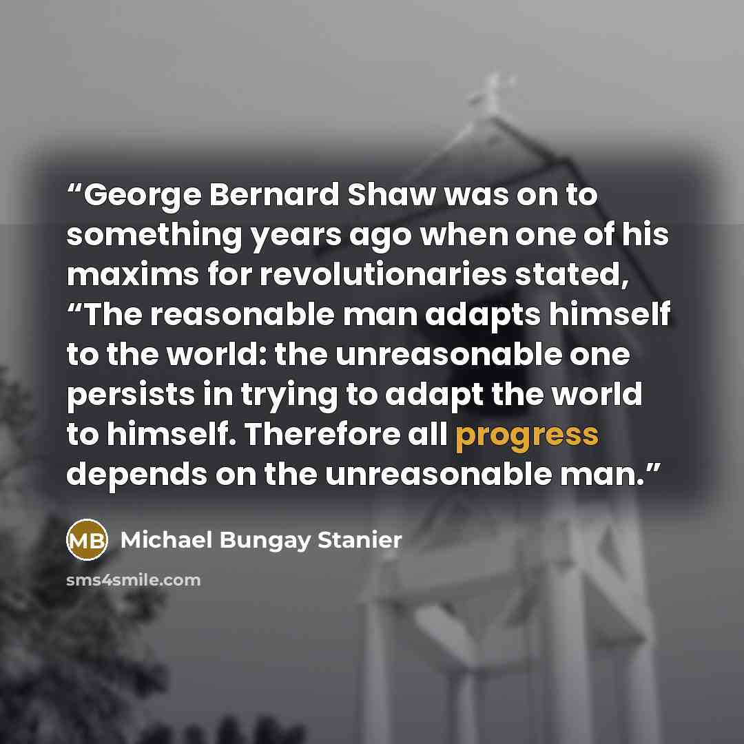 “George Bernard Shaw was on to something years ago when one of his maxims for revolutionaries stated, “The reasonable man adapts himself to the world: the unreasonable one persists in trying to adapt the world to himself. Therefore all progress depends on the unreasonable man.” quote by Michael Bungay Stanier