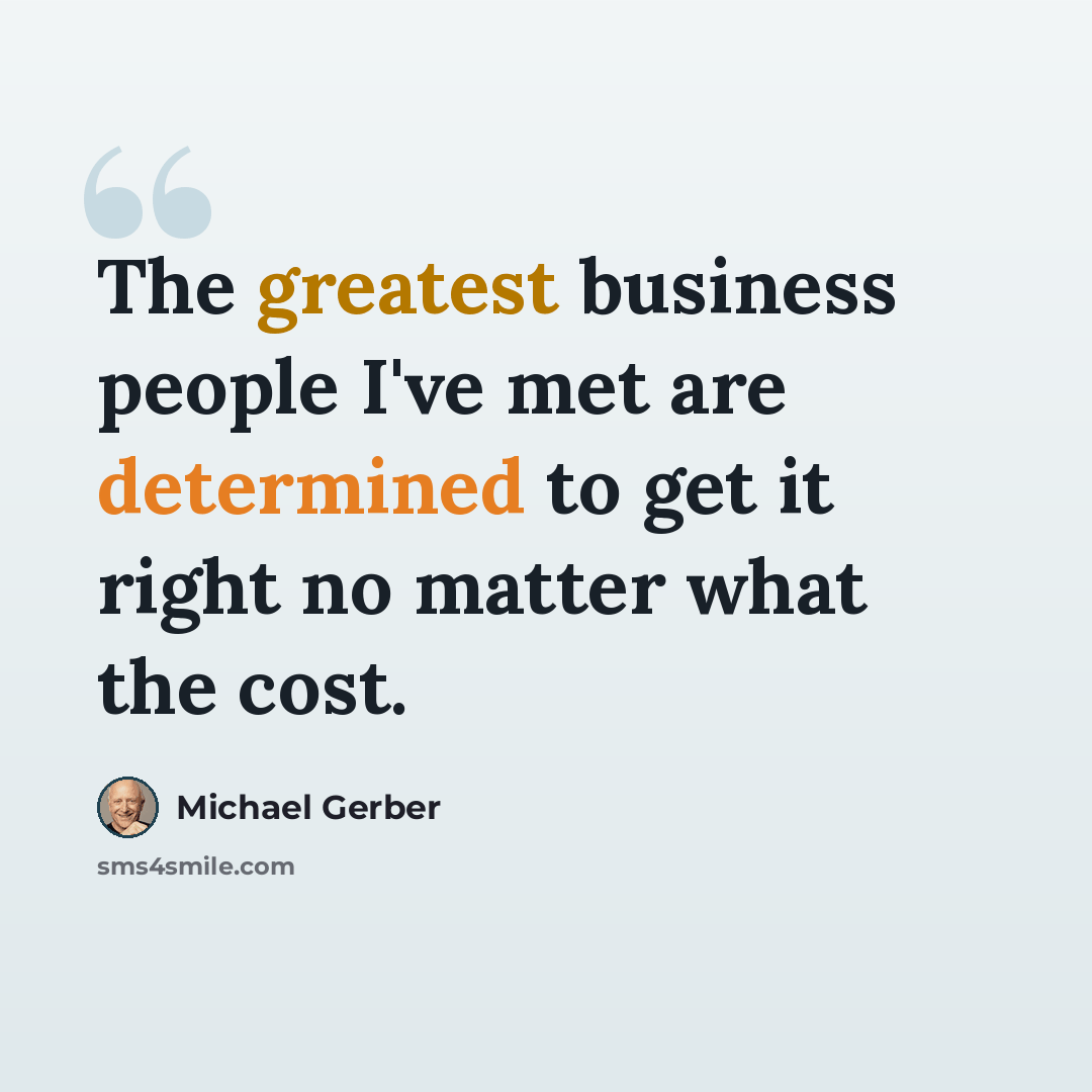 “The greatest business people I've met are determined to get it right no matter what the cost.” quote by Michael Gerber